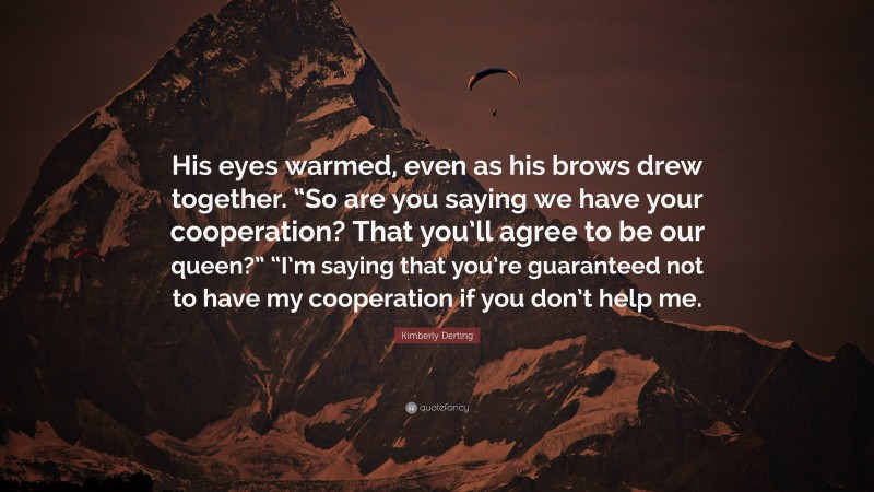 Kimberly Derting Quote: “His eyes warmed, even as his brows drew together. “So are you saying we have your cooperation? That you’ll agree to be our queen?” “I’m saying that you’re guaranteed not to have my cooperation if you don’t help me.”