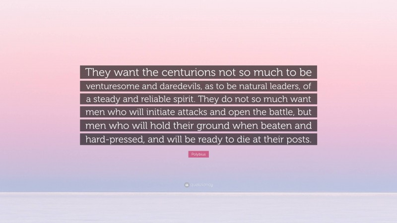 Polybius Quote: “They want the centurions not so much to be venturesome and daredevils, as to be natural leaders, of a steady and reliable spirit. They do not so much want men who will initiate attacks and open the battle, but men who will hold their ground when beaten and hard-pressed, and will be ready to die at their posts.”