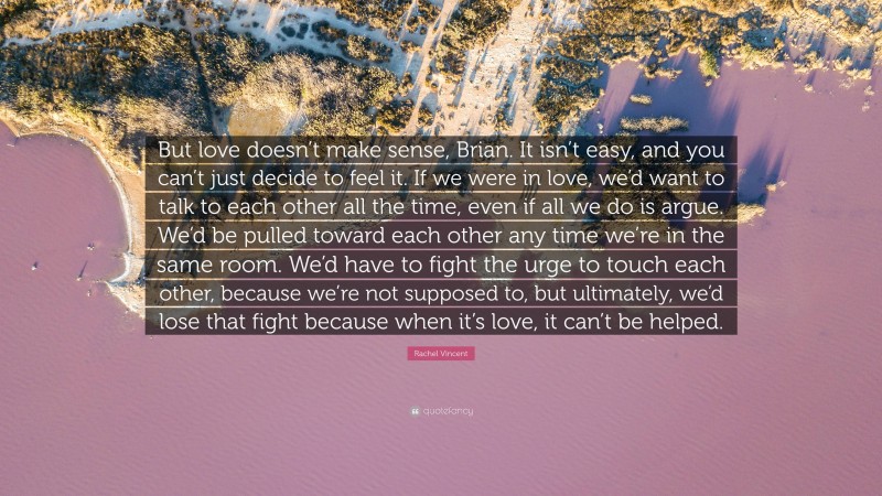 Rachel Vincent Quote: “But love doesn’t make sense, Brian. It isn’t easy, and you can’t just decide to feel it. If we were in love, we’d want to talk to each other all the time, even if all we do is argue. We’d be pulled toward each other any time we’re in the same room. We’d have to fight the urge to touch each other, because we’re not supposed to, but ultimately, we’d lose that fight because when it’s love, it can’t be helped.”