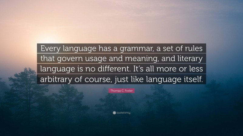Thomas C. Foster Quote: “Every language has a grammar, a set of rules that govern usage and meaning, and literary language is no different. It’s all more or less arbitrary of course, just like language itself.”