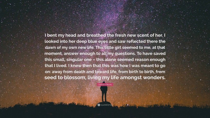 Geraldine Brooks Quote: “I bent my head and breathed the fresh new scent of her. I looked into her deep blue eyes and saw reflected there the dawn of my own new life. This little girl seemed to me, at that moment, answer enough to all my questions. To have saved this small, singular one – this alone seemed reason enough that I lived. I knew then that this was how I was meant to go on: away from death and toward life, from birth to birth, from seed to blossom, living my life amongst wonders.”