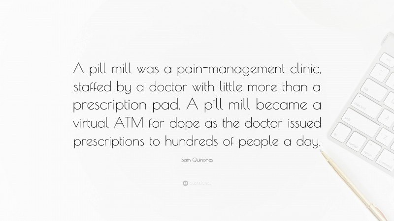 Sam Quinones Quote: “A pill mill was a pain-management clinic, staffed by a doctor with little more than a prescription pad. A pill mill became a virtual ATM for dope as the doctor issued prescriptions to hundreds of people a day.”