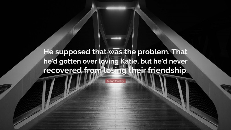 Susan Mallery Quote: “He supposed that was the problem. That he’d gotten over loving Katie, but he’d never recovered from losing their friendship.”