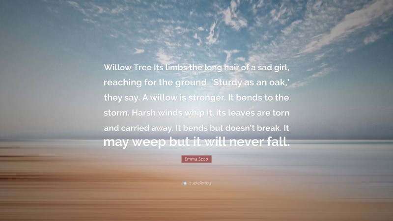 Emma Scott Quote: “Willow Tree Its limbs the long hair of a sad girl, reaching for the ground. ‘Sturdy as an oak,’ they say. A willow is stronger. It bends to the storm. Harsh winds whip it, its leaves are torn and carried away. It bends but doesn’t break. It may weep but it will never fall.”