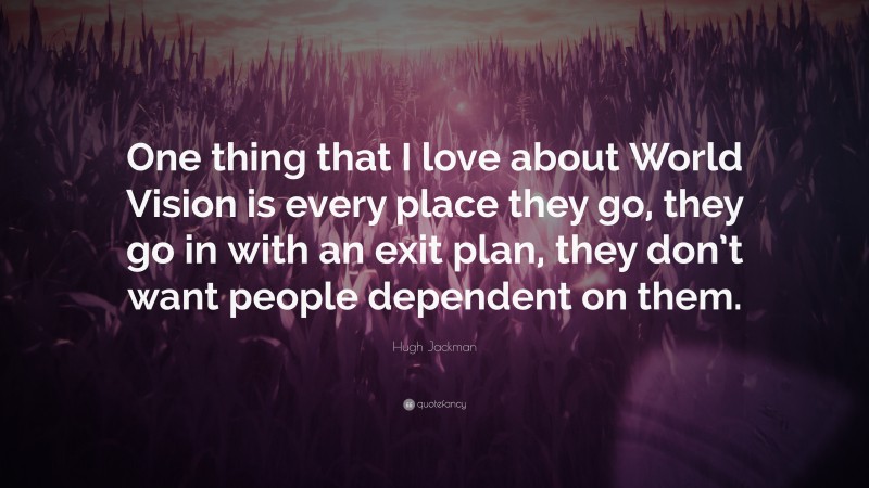 Hugh Jackman Quote: “One thing that I love about World Vision is every place they go, they go in with an exit plan, they don’t want people dependent on them.”
