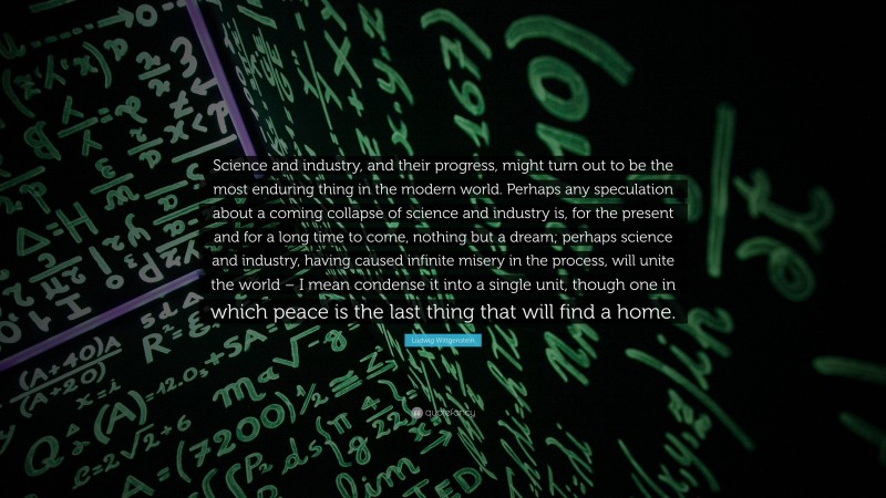 Ludwig Wittgenstein Quote: “Science and industry, and their progress, might turn out to be the most enduring thing in the modern world. Perhaps any speculation about a coming collapse of science and industry is, for the present and for a long time to come, nothing but a dream; perhaps science and industry, having caused infinite misery in the process, will unite the world – I mean condense it into a single unit, though one in which peace is the last thing that will find a home.”