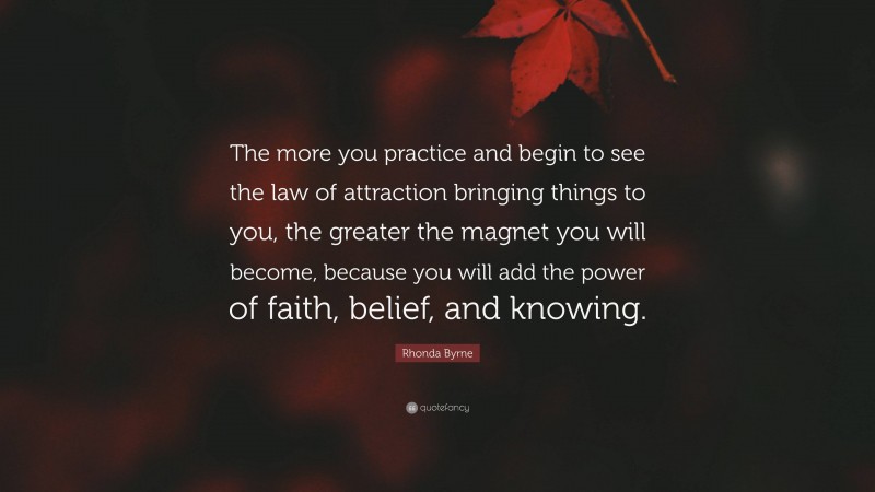 Rhonda Byrne Quote: “The more you practice and begin to see the law of attraction bringing things to you, the greater the magnet you will become, because you will add the power of faith, belief, and knowing.”