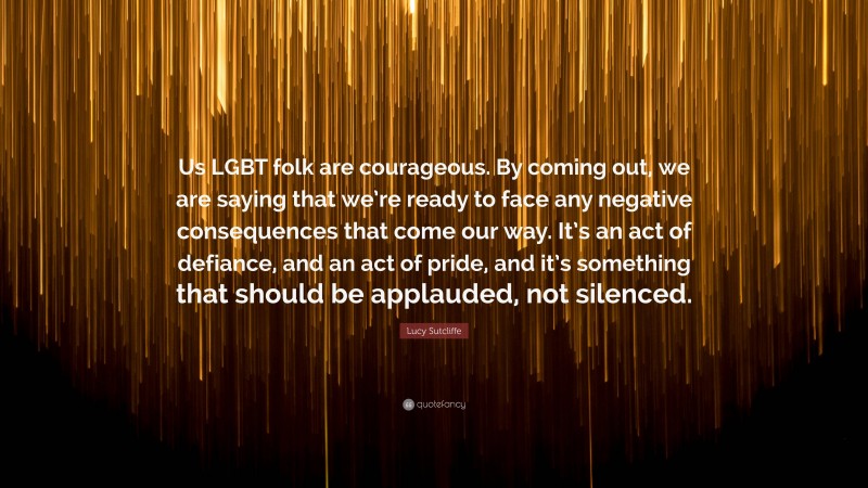 Lucy Sutcliffe Quote: “Us LGBT folk are courageous. By coming out, we are saying that we’re ready to face any negative consequences that come our way. It’s an act of defiance, and an act of pride, and it’s something that should be applauded, not silenced.”