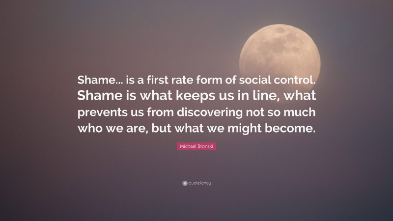 Michael Bronski Quote: “Shame... is a first rate form of social control. Shame is what keeps us in line, what prevents us from discovering not so much who we are, but what we might become.”