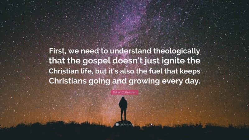 Tullian Tchividjian Quote: “First, we need to understand theologically that the gospel doesn’t just ignite the Christian life, but it’s also the fuel that keeps Christians going and growing every day.”