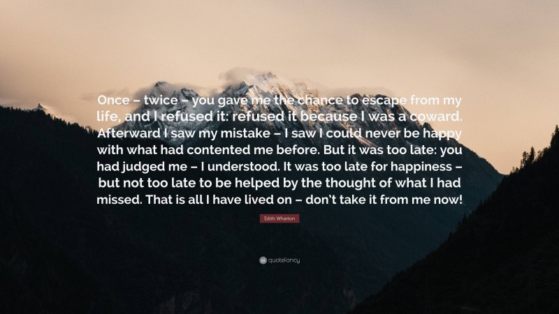 Edith Wharton Quote: “Once – twice – you gave me the chance to escape from my life, and I refused it: refused it because I was a coward. Afterward I saw my mistake – I saw I could never be happy with what had contented me before. But it was too late: you had judged me – I understood. It was too late for happiness – but not too late to be helped by the thought of what I had missed. That is all I have lived on – don’t take it from me now!”