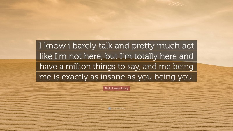 Todd Hasak-Lowy Quote: “I know i barely talk and pretty much act like I’m not here, but I’m totally here and have a million things to say, and me being me is exactly as insane as you being you.”