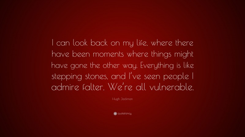 Hugh Jackman Quote: “I can look back on my life, where there have been moments where things might have gone the other way. Everything is like stepping stones, and I’ve seen people I admire falter. We’re all vulnerable.”