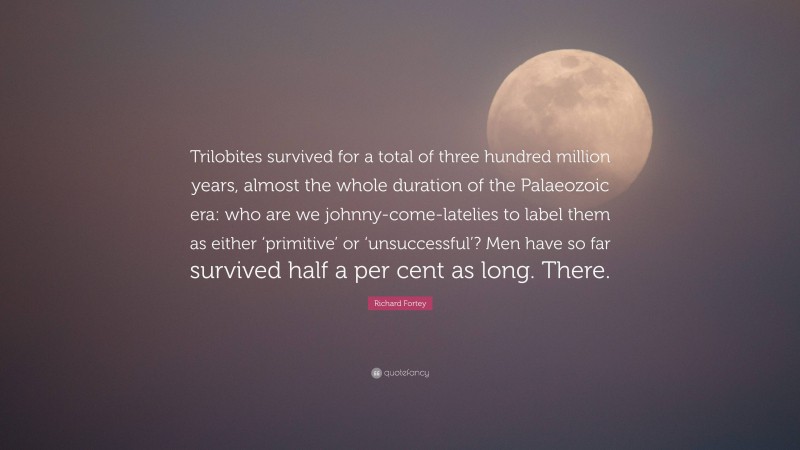 Richard Fortey Quote: “Trilobites survived for a total of three hundred million years, almost the whole duration of the Palaeozoic era: who are we johnny-come-latelies to label them as either ‘primitive’ or ‘unsuccessful’? Men have so far survived half a per cent as long. There.”