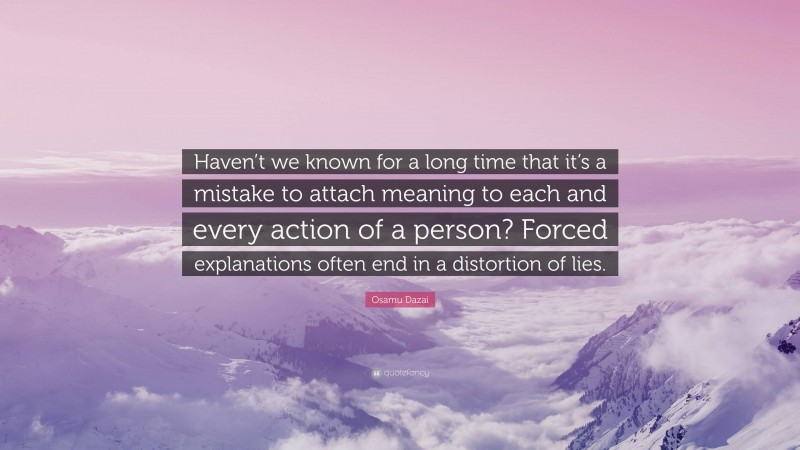 Osamu Dazai Quote: “Haven’t we known for a long time that it’s a mistake to attach meaning to each and every action of a person? Forced explanations often end in a distortion of lies.”