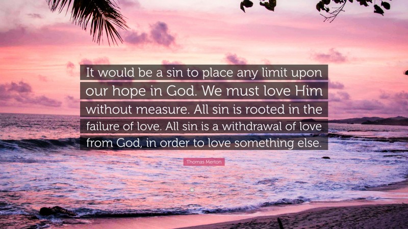 Thomas Merton Quote: “It would be a sin to place any limit upon our hope in God. We must love Him without measure. All sin is rooted in the failure of love. All sin is a withdrawal of love from God, in order to love something else.”