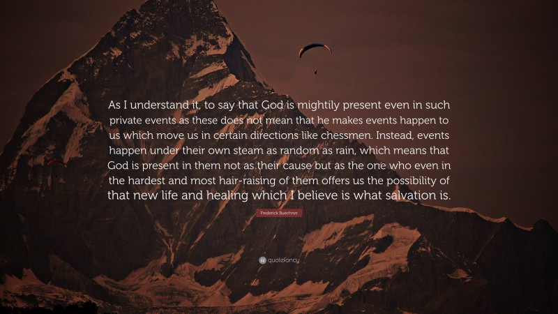 Frederick Buechner Quote: “As I understand it, to say that God is mightily present even in such private events as these does not mean that he makes events happen to us which move us in certain directions like chessmen. Instead, events happen under their own steam as random as rain, which means that God is present in them not as their cause but as the one who even in the hardest and most hair-raising of them offers us the possibility of that new life and healing which I believe is what salvation is.”