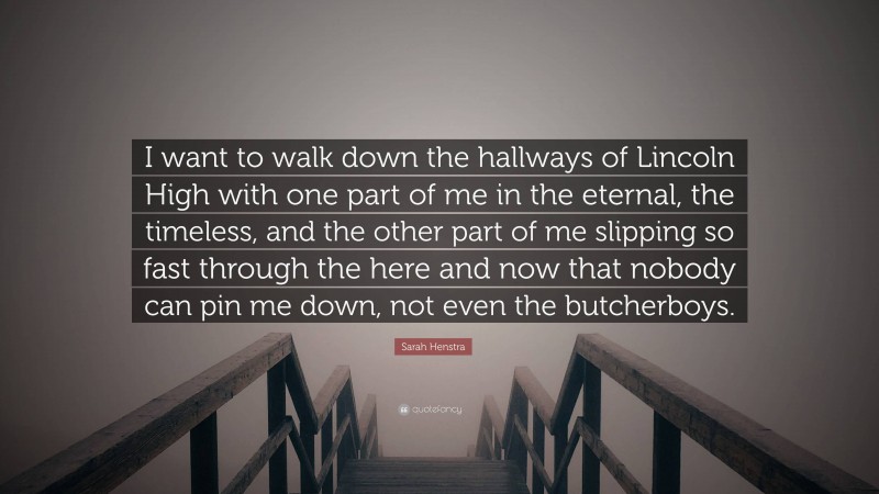Sarah Henstra Quote: “I want to walk down the hallways of Lincoln High with one part of me in the eternal, the timeless, and the other part of me slipping so fast through the here and now that nobody can pin me down, not even the butcherboys.”