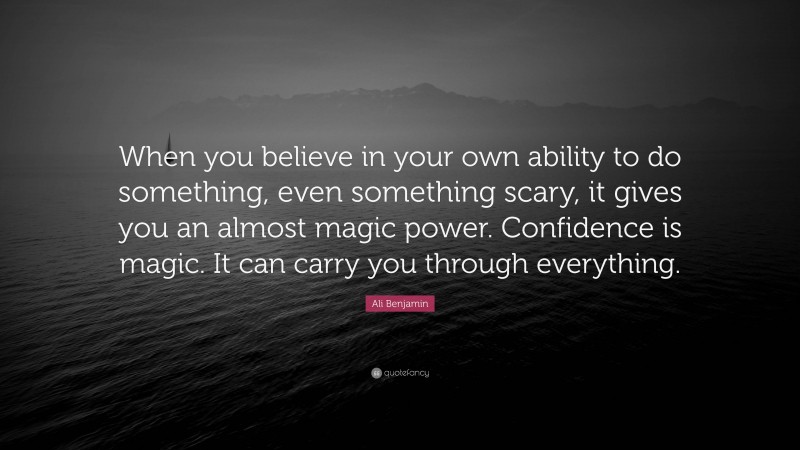 Ali Benjamin Quote: “When you believe in your own ability to do something, even something scary, it gives you an almost magic power. Confidence is magic. It can carry you through everything.”