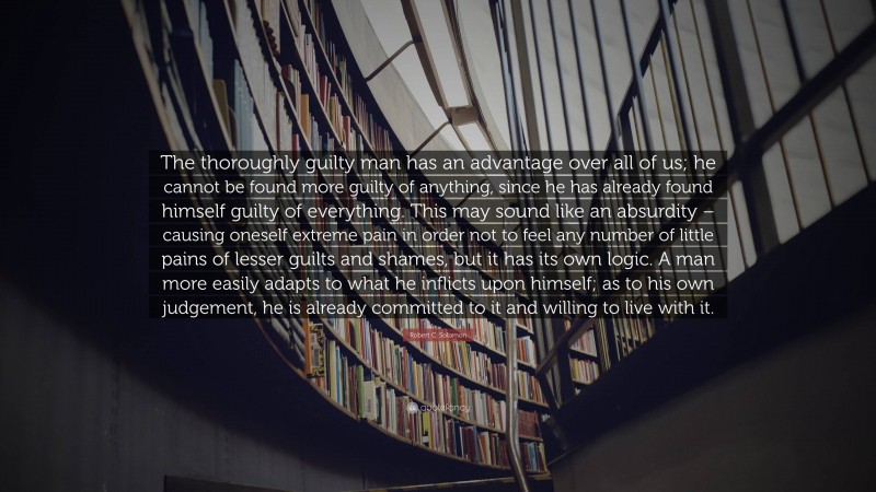 Robert C. Solomon Quote: “The thoroughly guilty man has an advantage over all of us; he cannot be found more guilty of anything, since he has already found himself guilty of everything. This may sound like an absurdity – causing oneself extreme pain in order not to feel any number of little pains of lesser guilts and shames, but it has its own logic. A man more easily adapts to what he inflicts upon himself; as to his own judgement, he is already committed to it and willing to live with it.”