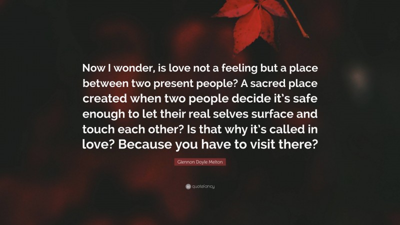 Glennon Doyle Melton Quote: “Now I wonder, is love not a feeling but a place between two present people? A sacred place created when two people decide it’s safe enough to let their real selves surface and touch each other? Is that why it’s called in love? Because you have to visit there?”