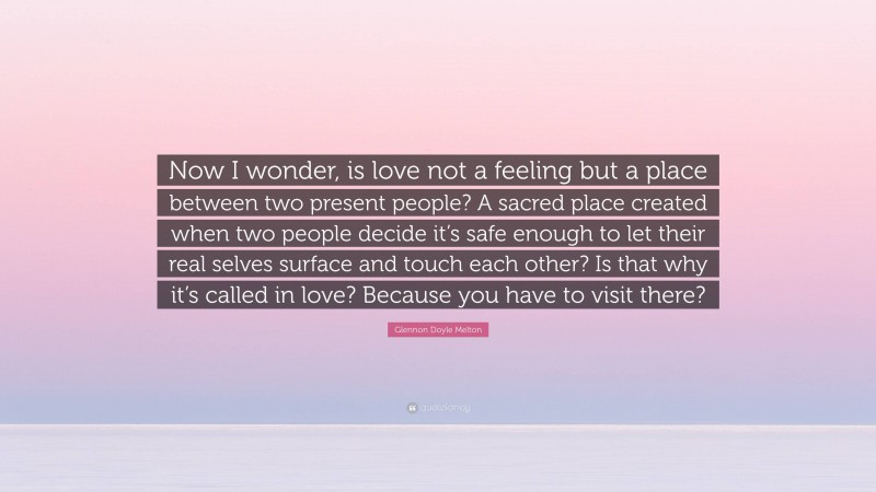 Glennon Doyle Melton Quote: “Now I wonder, is love not a feeling but a place between two present people? A sacred place created when two people decide it’s safe enough to let their real selves surface and touch each other? Is that why it’s called in love? Because you have to visit there?”
