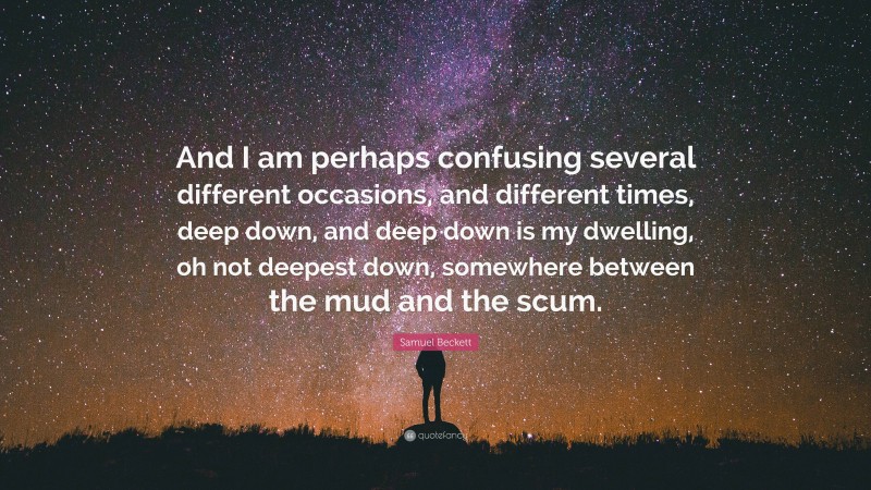 Samuel Beckett Quote: “And I am perhaps confusing several different occasions, and different times, deep down, and deep down is my dwelling, oh not deepest down, somewhere between the mud and the scum.”
