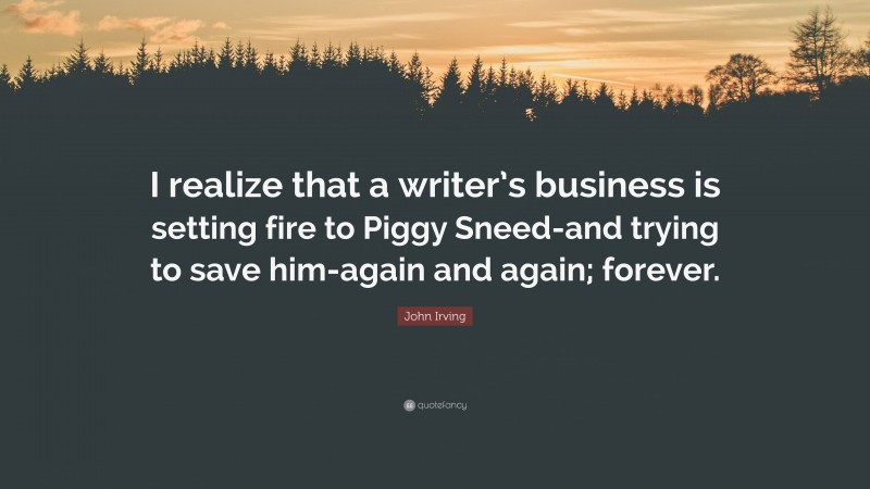 John Irving Quote: “I realize that a writer’s business is setting fire to Piggy Sneed-and trying to save him-again and again; forever.”