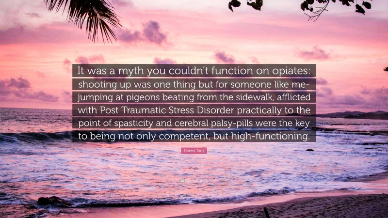 Donna Tartt Quote: “It was a myth you couldn’t function on opiates: shooting up was one thing but for someone like me-jumping at pigeons beating from the sidewalk, afflicted with Post Traumatic Stress Disorder practically to the point of spasticity and cerebral palsy-pills were the key to being not only competent, but high-functioning.”