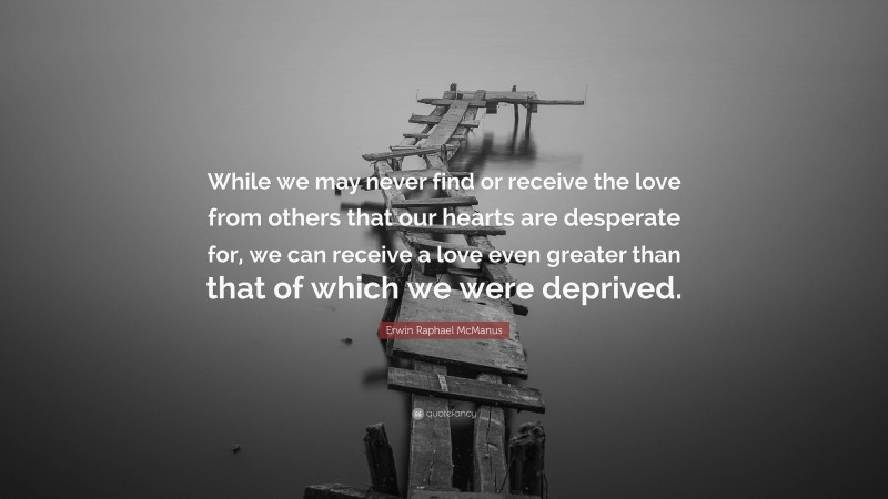 Erwin Raphael McManus Quote: “While we may never find or receive the love from others that our hearts are desperate for, we can receive a love even greater than that of which we were deprived.”