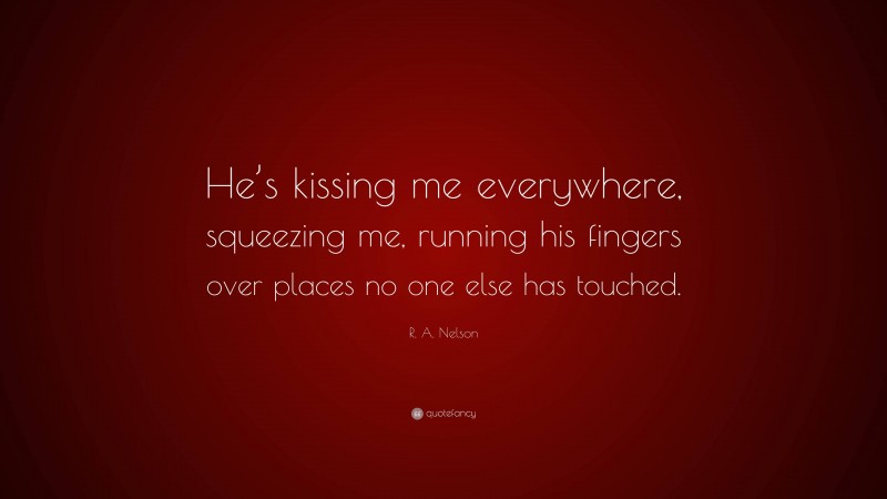 R. A. Nelson Quote: “He’s kissing me everywhere, squeezing me, running his fingers over places no one else has touched.”