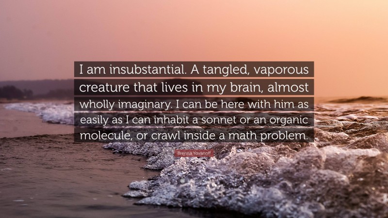 Brenna Yovanoff Quote: “I am insubstantial. A tangled, vaporous creature that lives in my brain, almost wholly imaginary. I can be here with him as easily as I can inhabit a sonnet or an organic molecule, or crawl inside a math problem.”