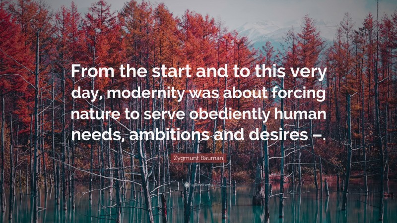 Zygmunt Bauman Quote: “From the start and to this very day, modernity was about forcing nature to serve obediently human needs, ambitions and desires –.”