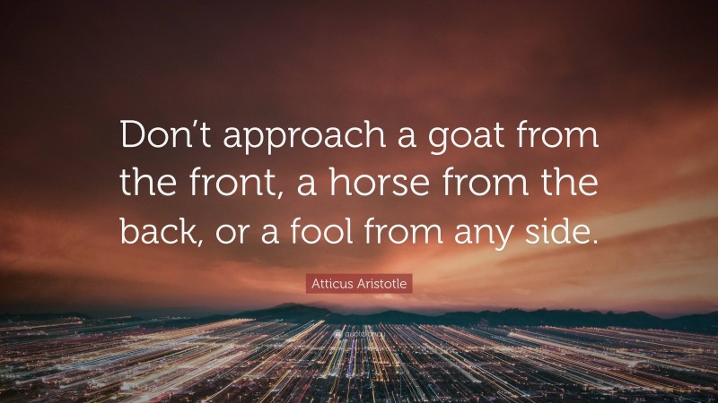 Atticus Aristotle Quote: “Don’t approach a goat from the front, a horse from the back, or a fool from any side.”