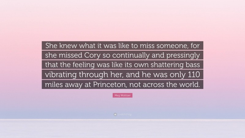 Meg Wolitzer Quote: “She knew what it was like to miss someone, for she missed Cory so continually and pressingly that the feeling was like its own shattering bass vibrating through her, and he was only 110 miles away at Princeton, not across the world.”