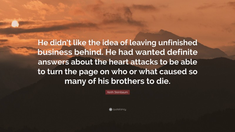 Keith Steinbaum Quote: “He didn’t like the idea of leaving unfinished business behind. He had wanted definite answers about the heart attacks to be able to turn the page on who or what caused so many of his brothers to die.”