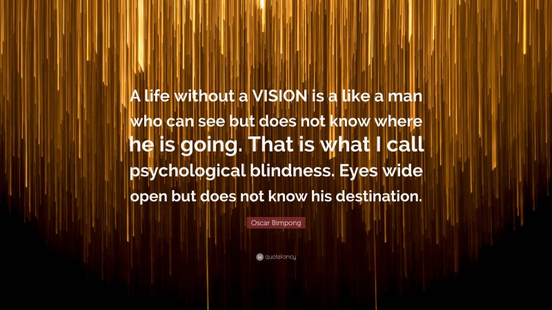 Oscar Bimpong Quote: “A life without a VISION is a like a man who can see but does not know where he is going. That is what I call psychological blindness. Eyes wide open but does not know his destination.”