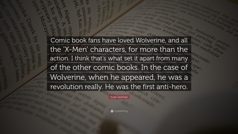 Hugh Jackman Quote: “Comic book fans have loved Wolverine, and all the ‘X-Men’ characters, for more than the action. I think that’s what set it apart from many of the other comic books. In the case of Wolverine, when he appeared, he was a revolution really. He was the first anti-hero.”
