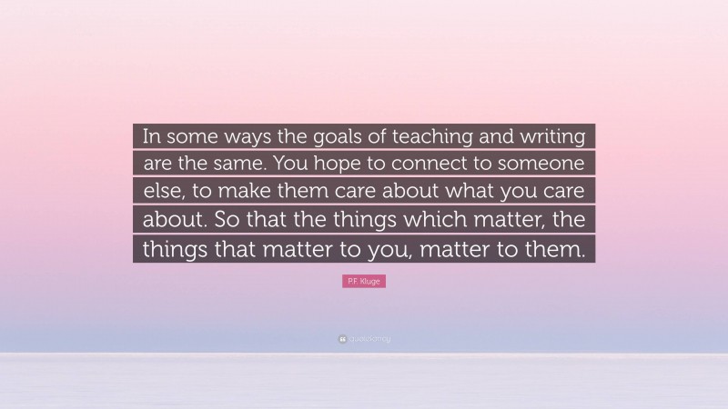 P.F. Kluge Quote: “In some ways the goals of teaching and writing are the same. You hope to connect to someone else, to make them care about what you care about. So that the things which matter, the things that matter to you, matter to them.”