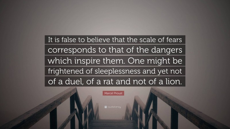 Marcel Proust Quote: “It is false to believe that the scale of fears corresponds to that of the dangers which inspire them. One might be frightened of sleeplessness and yet not of a duel, of a rat and not of a lion.”