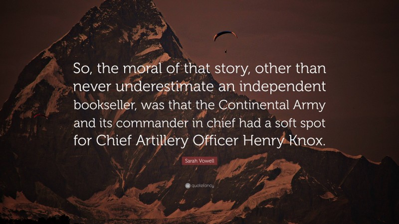 Sarah Vowell Quote: “So, the moral of that story, other than never underestimate an independent bookseller, was that the Continental Army and its commander in chief had a soft spot for Chief Artillery Officer Henry Knox.”