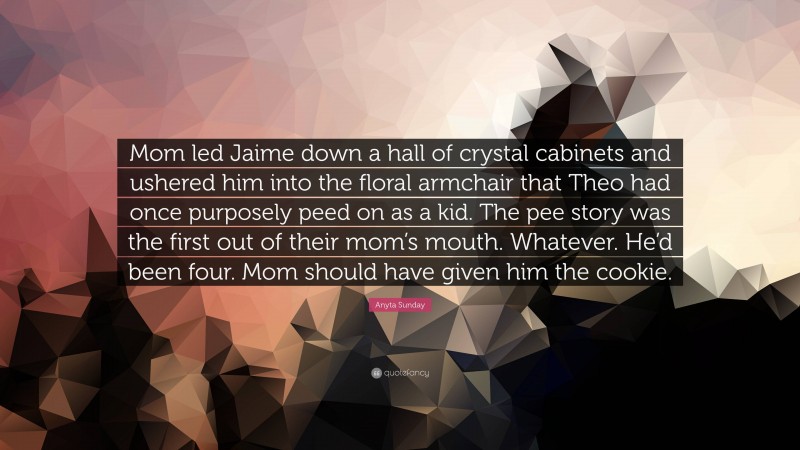 Anyta Sunday Quote: “Mom led Jaime down a hall of crystal cabinets and ushered him into the floral armchair that Theo had once purposely peed on as a kid. The pee story was the first out of their mom’s mouth. Whatever. He’d been four. Mom should have given him the cookie.”