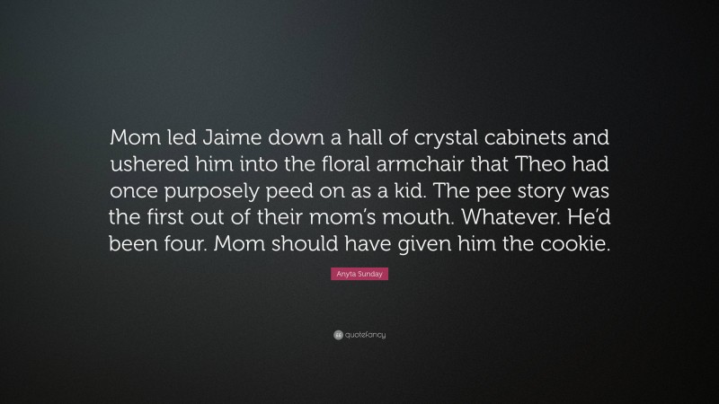 Anyta Sunday Quote: “Mom led Jaime down a hall of crystal cabinets and ushered him into the floral armchair that Theo had once purposely peed on as a kid. The pee story was the first out of their mom’s mouth. Whatever. He’d been four. Mom should have given him the cookie.”