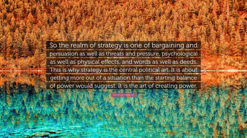 Lawrence Freedman Quote: “So the realm of strategy is one of bargaining and persuasion as well as threats and pressure, psychological as well as physical effects, and words as well as deeds. This is why strategy is the central political art. It is about getting more out of a situation than the starting balance of power would suggest. It is the art of creating power.”
