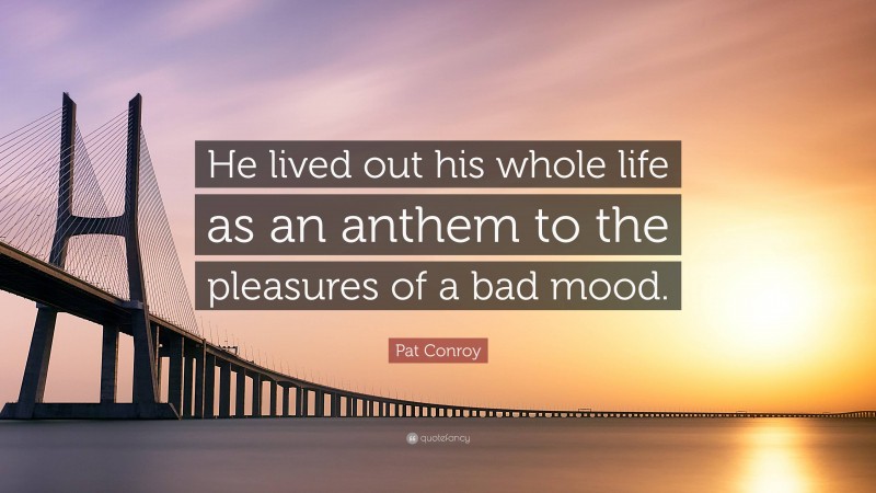 Pat Conroy Quote: “He lived out his whole life as an anthem to the pleasures of a bad mood.”
