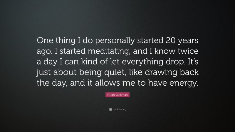 Hugh Jackman Quote: “One thing I do personally started 20 years ago. I started meditating, and I know twice a day I can kind of let everything drop. It’s just about being quiet, like drawing back the day, and it allows me to have energy.”