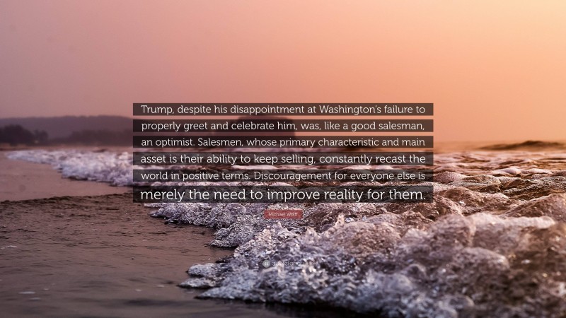 Michael Wolff Quote: “Trump, despite his disappointment at Washington’s failure to properly greet and celebrate him, was, like a good salesman, an optimist. Salesmen, whose primary characteristic and main asset is their ability to keep selling, constantly recast the world in positive terms. Discouragement for everyone else is merely the need to improve reality for them.”