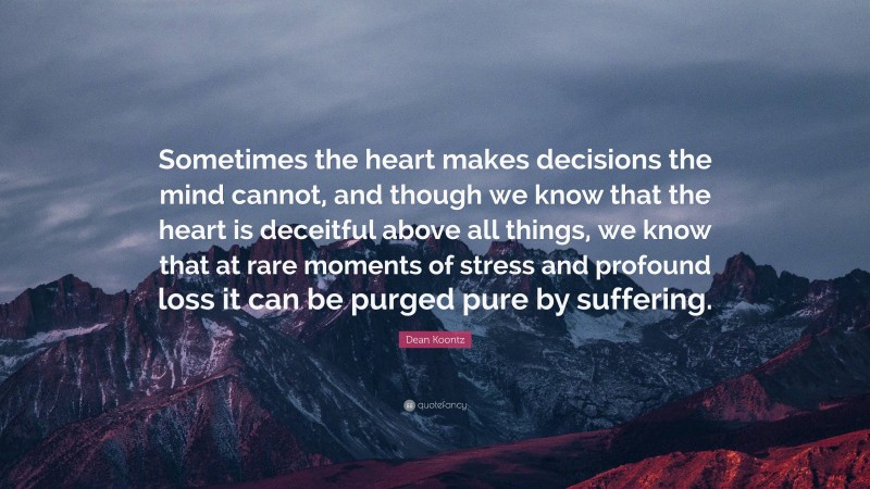 Dean Koontz Quote: “Sometimes the heart makes decisions the mind cannot, and though we know that the heart is deceitful above all things, we know that at rare moments of stress and profound loss it can be purged pure by suffering.”