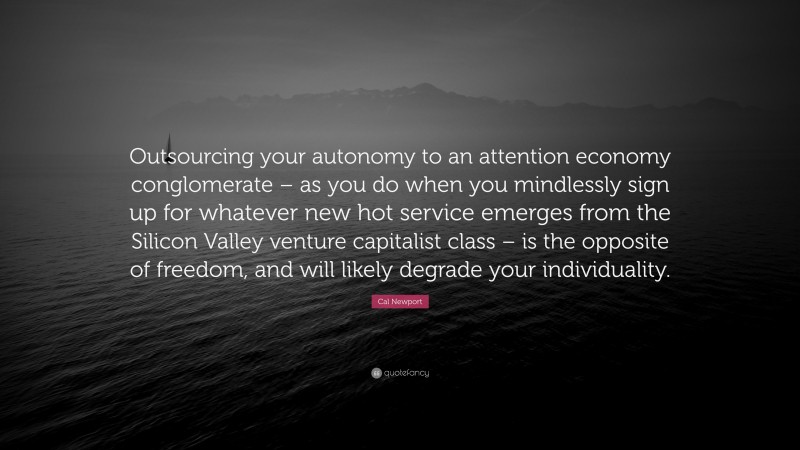 Cal Newport Quote: “Outsourcing your autonomy to an attention economy conglomerate – as you do when you mindlessly sign up for whatever new hot service emerges from the Silicon Valley venture capitalist class – is the opposite of freedom, and will likely degrade your individuality.”
