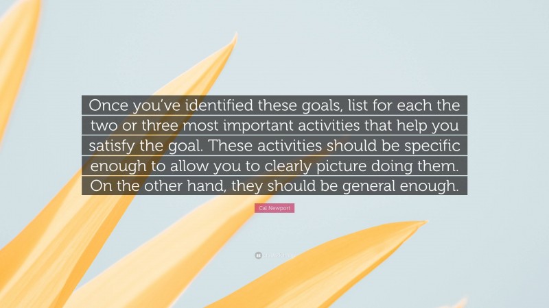 Cal Newport Quote: “Once you’ve identified these goals, list for each the two or three most important activities that help you satisfy the goal. These activities should be specific enough to allow you to clearly picture doing them. On the other hand, they should be general enough.”